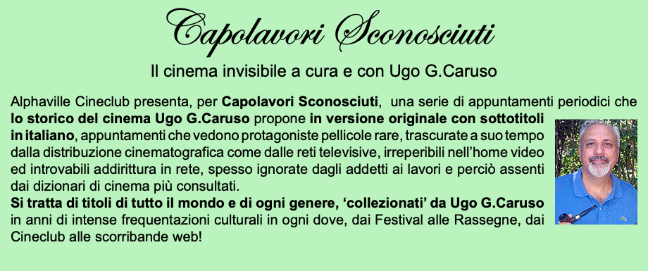 Capolavori Sconosciuti Il cinema invisibile a cura e con Ugo G.Caruso Alphaville Cineclub presenta, per Capolavori Sconosciuti, una serie di appuntamenti periodici che﷯ lo storico del cinema Ugo G.Caruso propone in versione originale con sottotitoli in italiano, appuntamenti che vedono protagoniste pellicole rare, trascurate a suo tempo dalla distribuzione cinematografica come dalle reti televisive, irreperibili nell’home video ed introvabili addirittura in rete, spesso ignorate dagli addetti ai lavori e perciò assenti dai dizionari di cinema più consultati. Si tratta di titoli di tutto il mondo e di ogni genere, ‘collezionati’ da Ugo G.Caruso in anni di intense frequentazioni culturali in ogni dove, dai Festival alle Rassegne, dai Cineclub alle scorribande web!
